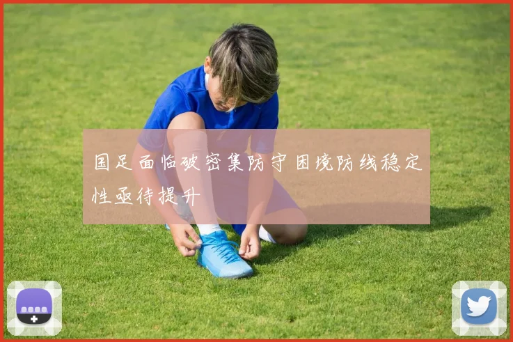 国足面临破密集防守困境防线稳定性亟待提升