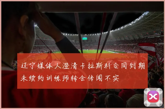 辽宁媒体人澄清卡拉斯科合同到期未续约训练师转会传闻不实