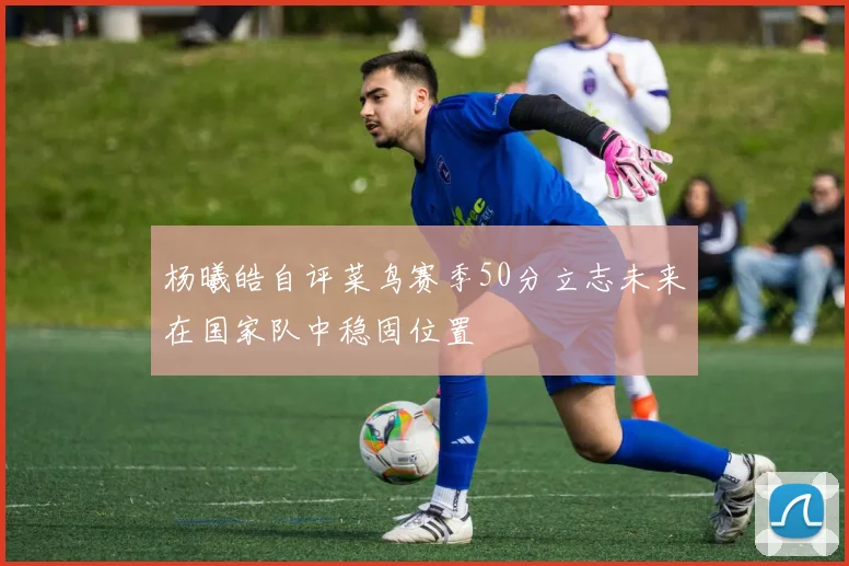 杨曦皓自评菜鸟赛季50分立志未来在国家队中稳固位置