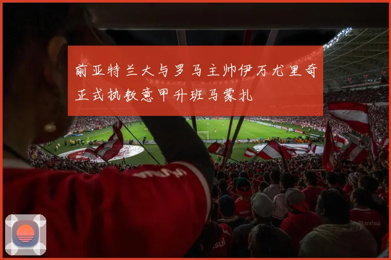 前亚特兰大与罗马主帅伊万尤里奇正式执教意甲升班马蒙扎