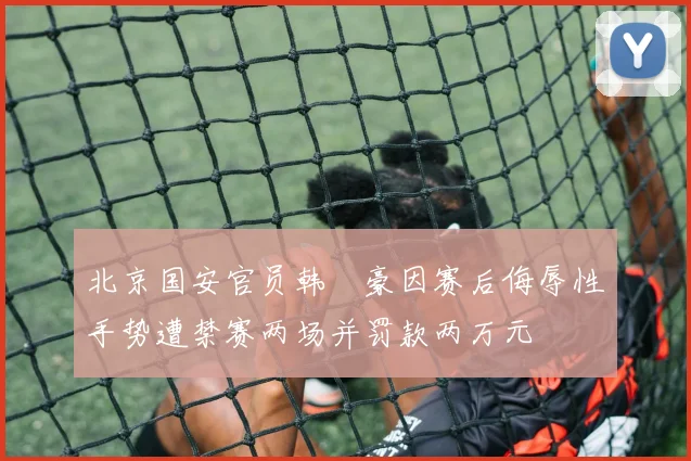北京国安官员韩瑀豪因赛后侮辱性手势遭禁赛两场并罚款两万元