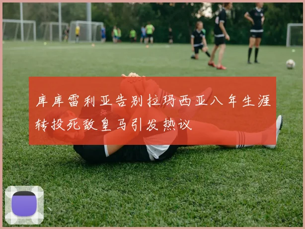库库雷利亚告别拉玛西亚八年生涯转投死敌皇马引发热议