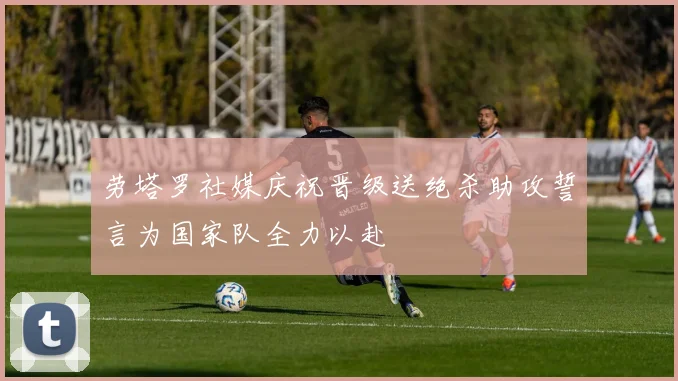 劳塔罗社媒庆祝晋级送绝杀助攻誓言为国家队全力以赴